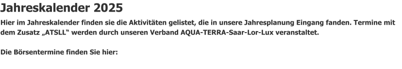 Jahreskalender 2025 Hier im Jahreskalender finden sie die Aktivitäten gelistet, die in unsere Jahresplanung Eingang fanden. Termine mit dem Zusatz „ATSLL“ werden durch unseren Verband AQUA-TERRA-Saar-Lor-Lux veranstaltet.                Die Börsentermine finden Sie hier: