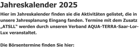 Jahreskalender 2025 Hier im Jahreskalender finden sie die Aktivitäten gelistet, die in unsere Jahresplanung Eingang fanden. Termine mit dem Zusatz „ATSLL“ werden durch unseren Verband AQUA-TERRA-Saar-Lor-Lux veranstaltet.                Die Börsentermine finden Sie hier: